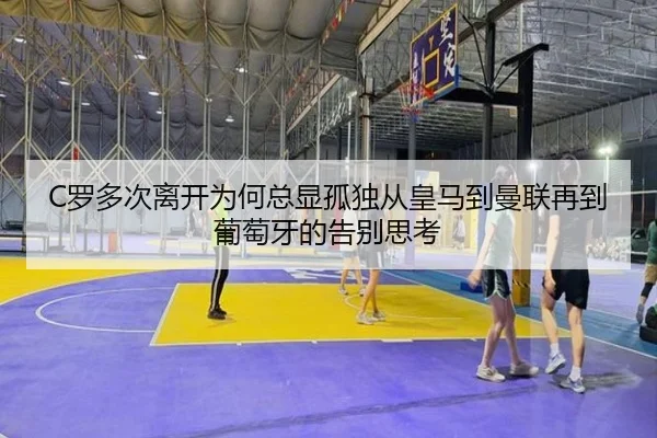C罗多次离开为何总显孤独从皇马到曼联再到葡萄牙的告别思考